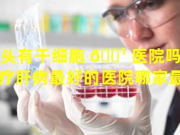 汕头有干细胞 🌹 医院吗（汕头治疗肝病最好的医院哪家最好）